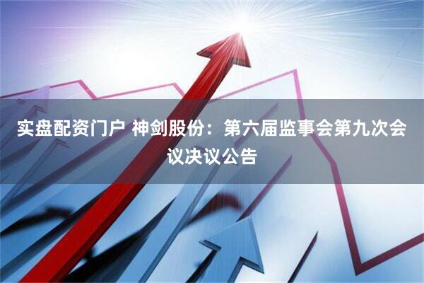 实盘配资门户 神剑股份：第六届监事会第九次会议决议公告