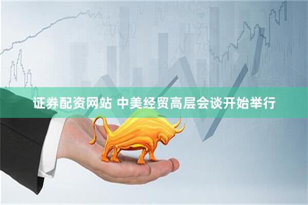 证券配资网站 中美经贸高层会谈开始举行