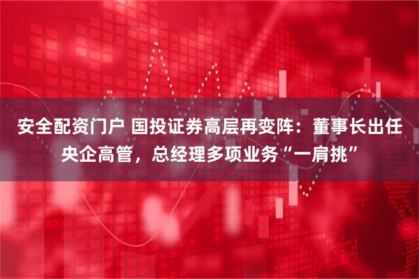 安全配资门户 国投证券高层再变阵：董事长出任央企高管，总经理多项业务“一肩挑”