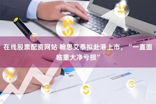 在线股票配资网站 翰思艾泰拟赴港上市，“一直面临重大净亏损”