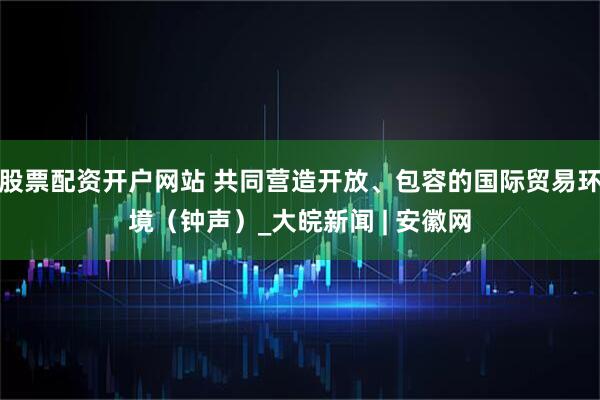 股票配资开户网站 共同营造开放、包容的国际贸易环境（钟声）_大皖新闻 | 安徽网