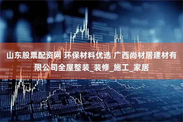 山东股票配资网 环保材料优选 广西尚材居建材有限公司全屋整装_装修_施工_家居
