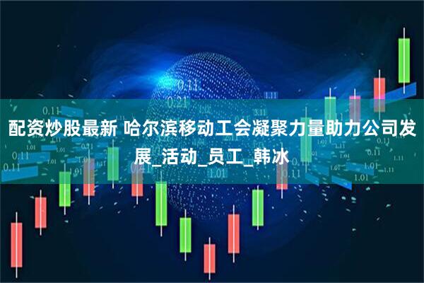 配资炒股最新 哈尔滨移动工会凝聚力量助力公司发展_活动_员工_韩冰