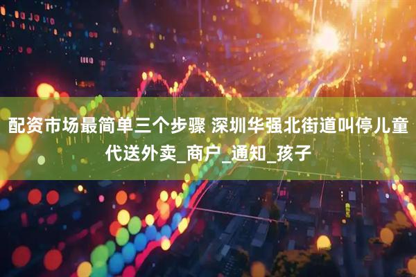配资市场最简单三个步骤 深圳华强北街道叫停儿童代送外卖_商户_通知_孩子