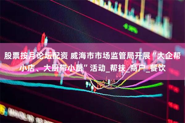 股票按月论坛配资 威海市市场监管局开展“大企帮小店、大厨带小厨”活动_帮扶_商户_餐饮