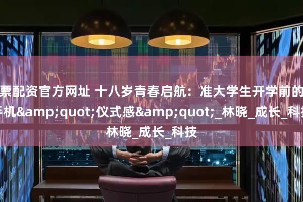 股票配资官方网址 十八岁青春启航：准大学生开学前的新手机&quot;仪式感&quot;_林晓_成长_科技