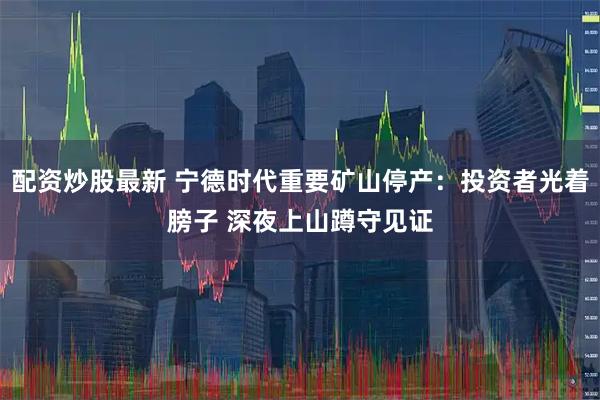 配资炒股最新 宁德时代重要矿山停产：投资者光着膀子 深夜上山蹲守见证