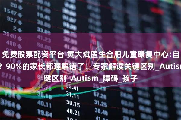 免费股票配资平台 黄大斌医生合肥儿童康复中心:自闭症?孤独症？90%的家长都理解错了！专家解读关键区别_Autism_障碍_孩子