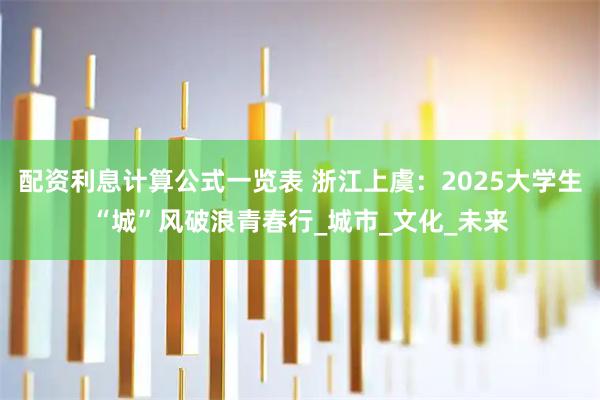 配资利息计算公式一览表 浙江上虞：2025大学生“城”风破浪青春行_城市_文化_未来