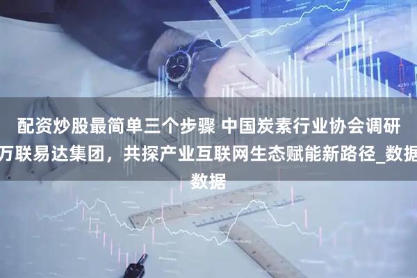 配资炒股最简单三个步骤 中国炭素行业协会调研万联易达集团，共探产业互联网生态赋能新路径_数据