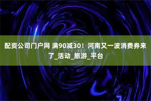 配资公司门户网 满90减30！河南又一波消费券来了_活动_旅游_平台