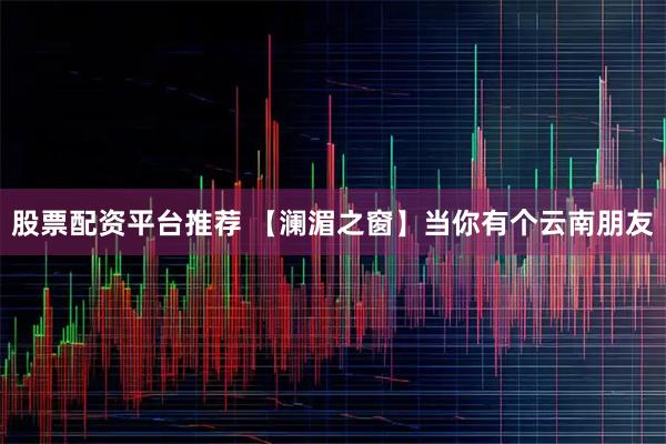 股票配资平台推荐 【澜湄之窗】当你有个云南朋友