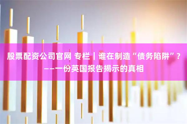股票配资公司官网 专栏｜谁在制造“债务陷阱”？——一份英国报告揭示的真相