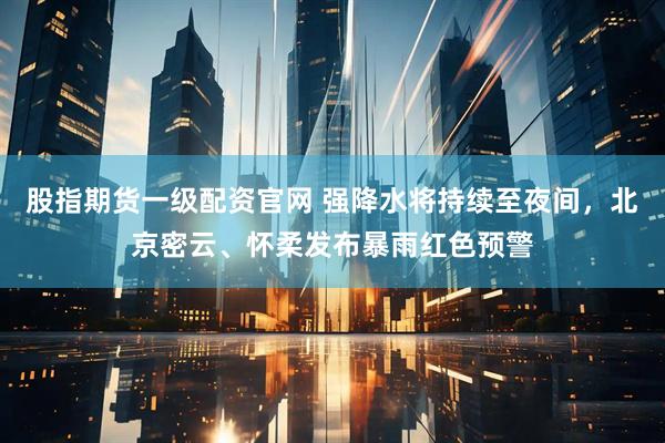 股指期货一级配资官网 强降水将持续至夜间，北京密云、怀柔发布暴雨红色预警