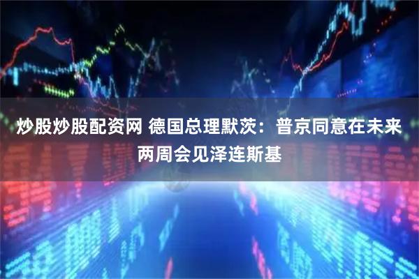 炒股炒股配资网 德国总理默茨：普京同意在未来两周会见泽连斯基