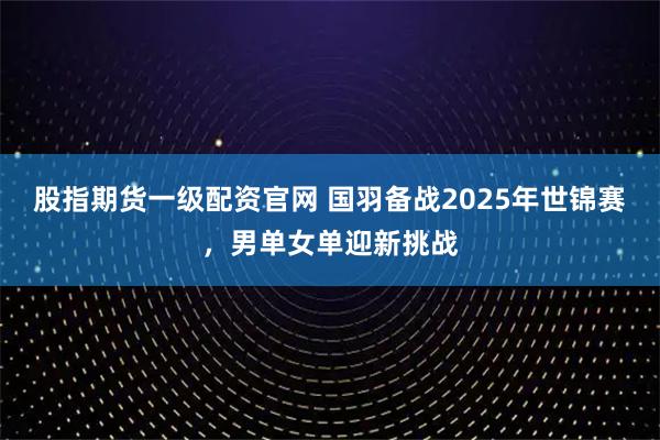 股指期货一级配资官网 国羽备战2025年世锦赛，男单女单迎新挑战