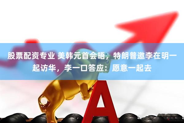 股票配资专业 美韩元首会晤，特朗普邀李在明一起访华，李一口答应：愿意一起去