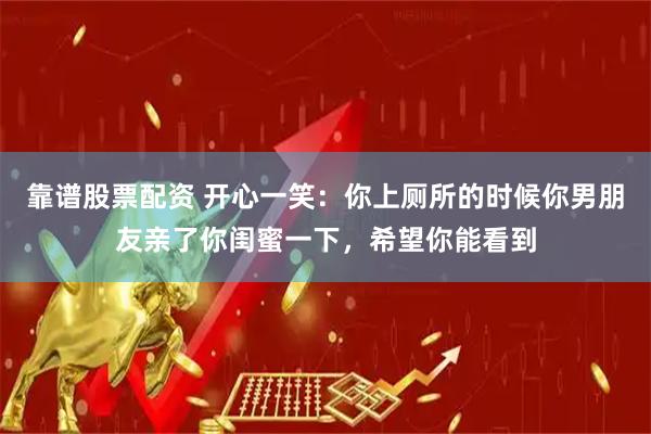 靠谱股票配资 开心一笑：你上厕所的时候你男朋友亲了你闺蜜一下，希望你能看到